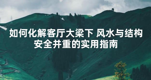 如何化解客厅大梁下 风水与结构安全并重的实用指南